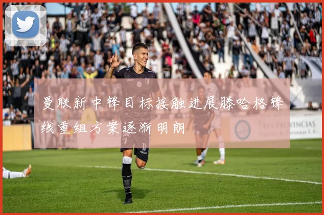 曼联新中锋目标接触进展滕哈格锋线重组方案逐渐明朗